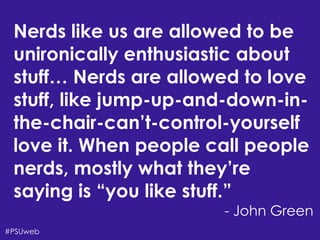 There’s Life Beyond
the Four-Year University
Shari Erwin,Aaron Rester, and Tonya Oaks Smith#PSUweb
Nerds like us are allowed to be
unironically enthusiastic about
stuff… Nerds are allowed to love
stuff, like jump-up-and-down-in-
the-chair-can’t-control-yourself
love it. When people call people
nerds, mostly what they’re
saying is “you like stuff.”
- John Green
 
