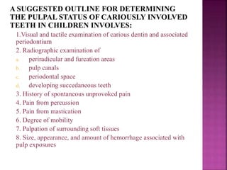 A SUGGESTED OUTLINE FOR DETERMINING
THE PULPAL STATUS OF CARIOUSLY INVOLVED
TEETH IN CHILDREN INVOLVES:
1.Visual and tactile examination of carious dentin and associated
periodontium
2. Radiographic examination of
a. periradicular and furcation areas
b. pulp canals
c. periodontal space
d. developing succedaneous teeth
3. History of spontaneous unprovoked pain
4. Pain from percussion
5. Pain from mastication
6. Degree of mobility
7. Palpation of surrounding soft tissues
8. Size, appearance, and amount of hemorrhage associated with
pulp exposures
 