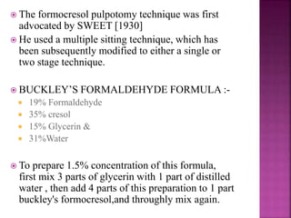  The formocresol pulpotomy technique was first
advocated by SWEET [1930]
 He used a multiple sitting technique, which has
been subsequently modified to either a single or
two stage technique.
 BUCKLEY’S FORMALDEHYDE FORMULA :-
 19% Formaldehyde
 35% cresol
 15% Glycerin &
 31%Water
 To prepare 1.5% concentration of this formula,
first mix 3 parts of glycerin with 1 part of distilled
water , then add 4 parts of this preparation to 1 part
buckley's formocresol,and throughly mix again.
 