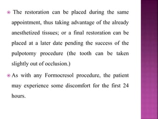  The restoration can be placed during the same
appointment, thus taking advantage of the already
anesthetized tissues; or a final restoration can be
placed at a later date pending the success of the
pulpotomy procedure (the tooth can be taken
slightly out of occlusion.)
 As with any Formocresol procedure, the patient
may experience some discomfort for the first 24
hours.
 
