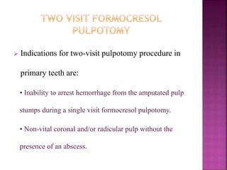  Indications for two-visit pulpotomy procedure in
primary teeth are:
• Inability to arrest hemorrhage from the amputated pulp
stumps during a single visit formocresol pulpotomy.
• Non-vital coronal and/or radicular pulp without the
presence of an abscess.
 