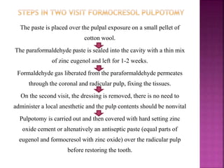 The paste is placed over the pulpal exposure on a small pellet of
cotton wool.
The paraformaldehyde paste is sealed into the cavity with a thin mix
of zinc eugenol and left for 1-2 weeks.
Formaldehyde gas liberated from the paraformaldehyde permeates
through the coronal and radicular pulp, fixing the tissues.
On the second visit, the dressing is removed, there is no need to
administer a local anesthetic and the pulp contents should be nonvital
Pulpotomy is carried out and then covered with hard setting zinc
oxide cement or altenatively an antiseptic paste (equal parts of
eugenol and formocresol with zinc oxide) over the radicular pulp
before restoring the tooth.
 