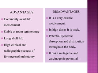 ADVANTAGES
 Commonly available
medicament
 Stable at room temperature
 Long shelf life
 High clinical and
radiographic success of
formocresol pulpotomy
DISADVANTAGES
 It is a very caustic
medicament.
 In high doses it is toxic.
 Potential systemic
absorption and distribution
throughout the body.
 It has a mutagenic and
carcinogenic potential .
 
