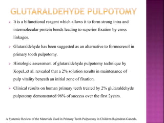  It is a bifunctional reagent which allows it to form strong intra and
intermolecular protein bonds leading to superior fixation by cross
linkages.
 Glutaraldehyde has been suggested as an alternative to formocresol in
primary tooth pulpotomy.
 Histologic assessment of glutaraldehyde pulpotomy technique by
Kopel.,et al. revealed that a 2% solution results in maintenance of
pulp vitality beneath an initial zone of fixation.
 Clinical results on human primary teeth treated by 2% glutaraldehyde
pulpotomy demonstrated 96% of success over the first 2years.
A Systemic Review of the Materials Used in Primary Teeth Pulpotomy in Children Rajendran Ganesh.
 