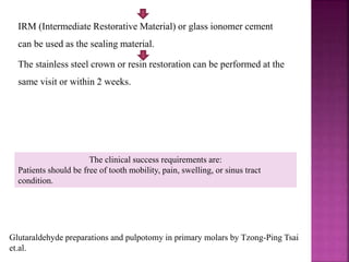 IRM (Intermediate Restorative Material) or glass ionomer cement
can be used as the sealing material.
The stainless steel crown or resin restoration can be performed at the
same visit or within 2 weeks.
The clinical success requirements are:
Patients should be free of tooth mobility, pain, swelling, or sinus tract
condition.
Glutaraldehyde preparations and pulpotomy in primary molars by Tzong-Ping Tsai
et.al.
 