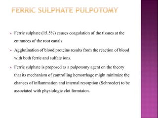  Ferric sulphate (15.5%) causes coagulation of the tissues at the
entrances of the root canals.
 Agglutination of blood proteins results from the reaction of blood
with both ferric and sulfate ions.
 Ferric sulphate is proposed as a pulpotomy agent on the theory
that its mechanism of controlling hemorrhage might minimize the
chances of inflammation and internal resorption (Schroeder) to be
associated with physiologic clot formtaion.
 