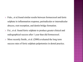  Fuks., et al.found similar results between formocresol and ferric
sulphate in inflammation response, periradicular or interradicular
abscess, root resorption, and dentin bridge formation.
 Fei., et al. found ferric sulphate to produce greater clinical and
radiographical success after 1 year than did formocresol.
 More recently Smith., et al. (2000) evaluated the long term
success rates of ferric sulphate pulpotomies in dental practice.
 
