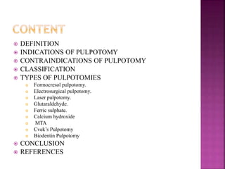  DEFINITION
 INDICATIONS OF PULPOTOMY
 CONTRAINDICATIONS OF PULPOTOMY
 CLASSIFICATION
 TYPES OF PULPOTOMIES
 Formocresol pulpotomy.
 Electrosurgical pulpotomy.
 Laser pulpotomy.
 Glutaraldehyde.
 Ferric sulphate.
 Calcium hydroxide
 MTA
 Cvek’s Pulpotomy
 Biodentin Pulpotomy
 CONCLUSION
 REFERENCES
 