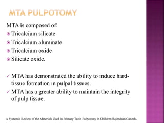 MTA is composed of:
 Tricalcium silicate
 Tricalcium aluminate
 Tricalcium oxide
 Silicate oxide.
 MTA has demonstrated the ability to induce hard-
tissue formation in pulpal tissues.
 MTA has a greater ability to maintain the integrity
of pulp tissue.
A Systemic Review of the Materials Used in Primary Teeth Pulpotomy in Children Rajendran Ganesh.
 