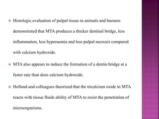  Histologic evaluation of pulpal tissue in animals and humans
demonstrated that MTA produces a thicker dentinal bridge, less
inflammation, less hyperaemia and less pulpal necrosis compared
with calcium hydroxide.
 MTA also appears to induce the formation of a dentin bridge at a
faster rate than does calcium hydroxide.
 Holland and colleagues theorized that the tricalcium oxide in MTA
reacts with tissue fluids ability of MTA to resist the penetration of
microorganisms.
 