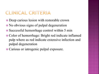  Deep carious lesion with restorable crown
 No obvious signs of pulpal degeneration
 Successful hemorrhage control within 5 min
 Color of hemorrhage: Bright red indicate inflamed
pulp where as red indicate extensive infection and
pulpal degeneration
 Carious or iatrogenic pulpal exposure.
 