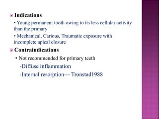  Indications
• Young permanent tooth owing to its less cellular activity
than the primary
• Mechanical, Carious, Traumatic exposure with
incomplete apical closure
 Contraindications
• Not recommended for primary teeth
-Diffuse inflammation
-Internal resorption— Tronstad1988
 