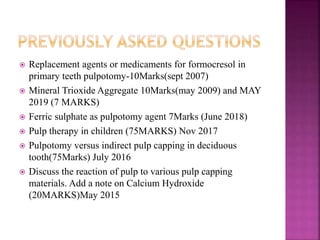  Replacement agents or medicaments for formocresol in
primary teeth pulpotomy-10Marks(sept 2007)
 Mineral Trioxide Aggregate 10Marks(may 2009) and MAY
2019 (7 MARKS)
 Ferric sulphate as pulpotomy agent 7Marks (June 2018)
 Pulp therapy in children (75MARKS) Nov 2017
 Pulpotomy versus indirect pulp capping in deciduous
tooth(75Marks) July 2016
 Discuss the reaction of pulp to various pulp capping
materials. Add a note on Calcium Hydroxide
(20MARKS)May 2015
 