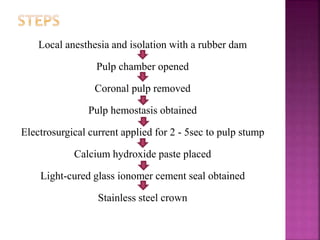 Local anesthesia and isolation with a rubber dam
Pulp chamber opened
Coronal pulp removed
Pulp hemostasis obtained
Electrosurgical current applied for 2 - 5sec to pulp stump
Calcium hydroxide paste placed
Light-cured glass ionomer cement seal obtained
Stainless steel crown
 