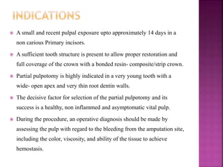  A small and recent pulpal exposure upto approximately 14 days in a
non carious Primary incisors.
 A sufficient tooth structure is present to allow proper restoration and
full coverage of the crown with a bonded resin- composite/strip crown.
 Partial pulpotomy is highly indicated in a very young tooth with a
wide- open apex and very thin root dentin walls.
 The decisive factor for selection of the partial pulpotomy and its
success is a healthy, non inflammed and asymptomatic vital pulp.
 During the procedure, an operative diagnosis should be made by
assessing the pulp with regard to the bleeding from the amputation site,
including the color, viscosity, and ability of the tissue to achieve
hemostasis.
 