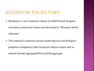  Biodentin is a new tricalcium silicate (Ca3Si05) based inorganic
restorative commercial cement and advertised as “Bioactive dentin
substitute’.
 This material is claimed to possess better physical and biological
properties comapred to other tricalcium silicate cement such as
mineral trioxide aggregate(MTA) and Bioaggregate.
 