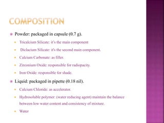  Powder: packaged in capsule (0.7 g).
 Tricalcium Silicate: it’s the main component
 Diclacium Silicate: it's the second main component.
 Calcium Carbonate: as filler.
 Zirconium Oxide: responsible for radiopacity.
 Iron Oxide: responsible for shade.
 Liquid: packaged in pipette (0.18 nil).
 Calcium Chloride: as accelerator.
 Hydrosoluble polymer: (water reducing agent) maintain the balance
between low water content and consistency of mixture.
 Water
 