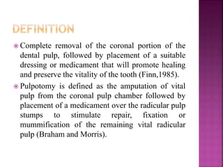  Complete removal of the coronal portion of the
dental pulp, followed by placement of a suitable
dressing or medicament that will promote healing
and preserve the vitality of the tooth (Finn,1985).
 Pulpotomy is defined as the amputation of vital
pulp from the coronal pulp chamber followed by
placement of a medicament over the radicular pulp
stumps to stimulate repair, fixation or
mummification of the remaining vital radicular
pulp (Braham and Morris).
 