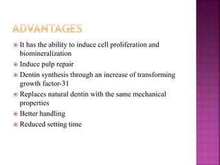 It has the ability to induce cell proliferation and
biomineralization
 Induce pulp repair
 Dentin synthesis through an increase of transforming
growth factor-31
 Replaces natural dentin with the same mechanical
properties
 Better handling
 Reduced setting time
 
