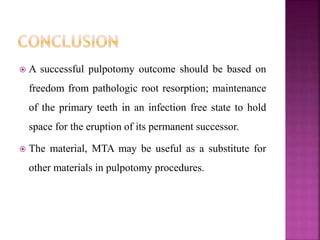 A successful pulpotomy outcome should be based on
freedom from pathologic root resorption; maintenance
of the primary teeth in an infection free state to hold
space for the eruption of its permanent successor.
 The material, MTA may be useful as a substitute for
other materials in pulpotomy procedures.
 
