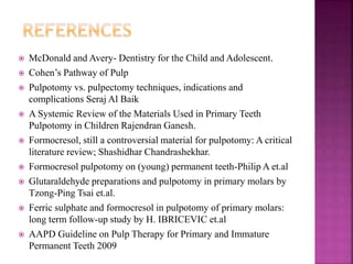  McDonald and Avery- Dentistry for the Child and Adolescent.
 Cohen’s Pathway of Pulp
 Pulpotomy vs. pulpectomy techniques, indications and
complications Seraj Al Baik
 A Systemic Review of the Materials Used in Primary Teeth
Pulpotomy in Children Rajendran Ganesh.
 Formocresol, still a controversial material for pulpotomy: A critical
literature review; Shashidhar Chandrashekhar.
 Formocresol pulpotomy on (young) permanent teeth-Philip A et.al
 Glutaraldehyde preparations and pulpotomy in primary molars by
Tzong-Ping Tsai et.al.
 Ferric sulphate and formocresol in pulpotomy of primary molars:
long term follow-up study by H. IBRICEVIC et.al
 AAPD Guideline on Pulp Therapy for Primary and Immature
Permanent Teeth 2009
 