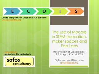 The use of Moodle
in STEM education,
maker spaces and
Fab Labs
Presentation at Moodlemoot
Edinburgh UK, April 2014
Pieter van der Hijden msc
(pvdh@sofos.nl)
Centre of Expertise in Education & ICTs Suriname
www.ecoisonline.org
www.sofos.nl
Amsterdam, The Netherlands
 