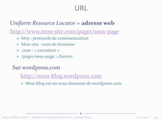Uniform Resource Locator = adresse web
http://www.mon-site.com/page1/sous-page
 http : protocole de communication
 Mon-site : nom de domaine
 .com : « extention »
 /page1/sous-page : chemin
12/02/2015 15Master CIMER, Paris IV - Initiation à la création de sites web - Johanna Daniel
URL
Sur wordpress.com
http://mon-blog.wordpress.com
 Mon-blog est un sous-domaine de wordpress.com
 