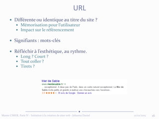  Différente ou identique au titre du site ?
 Mémorisation pour l’utilisateur
 Impact sur le référencement
 Signifiants : mots-clés
 Réfléchir à l’esthétique, au rythme.
 Long ? Court ?
 Tout coller ?
 Tirets ?
12/02/2015 16Master CIMER, Paris IV - Initiation à la création de sites web - Johanna Daniel
URL
 