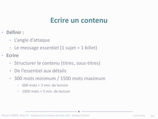 12/02/2015Master CIMER, Paris IV - Initiation à la création de sites web - Johanna Daniel 22
Ecrire un contenu
• Définir :
• L’angle d’attaque
• Le message essentiel (1 sujet = 1 billet)
• Ecrire
• Structurer le contenu (titres, sous-titres)
• De l’essentiel aux détails
• 300 mots minimum / 1500 mots maximum
• 600 mots = 3 min. de lecture
• 1000 mots = 5 min. de lecture
 