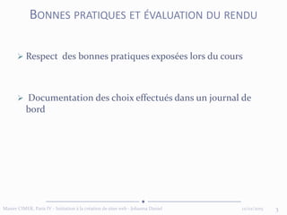  Respect des bonnes pratiques exposées lors du cours
 Documentation des choix effectués dans un journal de
bord
12/02/2015 3Master CIMER, Paris IV - Initiation à la création de sites web - Johanna Daniel
BONNES PRATIQUES ET ÉVALUATION DU RENDU
 