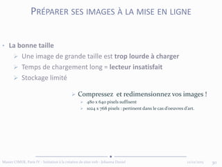 12/02/2015Master CIMER, Paris IV - Initiation à la création de sites web - Johanna Daniel 30
PRÉPARER SES IMAGES À LA MISE EN LIGNE
• La bonne taille
 Une image de grande taille est trop lourde à charger
 Temps de chargement long = lecteur insatisfait
 Stockage limité
 Compressez et redimensionnez vos images !
 480 x 640 pixels suffisent
 1024 x 768 pixels : pertinent dans le cas d’oeuvres d’art.
 