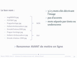 12/02/2015Master CIMER, Paris IV - Initiation à la création de sites web - Johanna Daniel 32
Le bon nom :
• Img000476.jpg
• P197847.jpg
• Praguehorloge.jpg
• HolbeinAmbassadeurs.jpg
• DresdeChateau1900.jpg
• Prague-horologe.jpg
• Holbein-Ambassadeurs.jpg
• Dresde-chateau-1900.jpg
NON
OUI
Renommer AVANT de mettre en ligne
 3 à 5 mots clés décrivant
l’image
 pas d’accents
 mots séparés par tirets ou
underscores
 