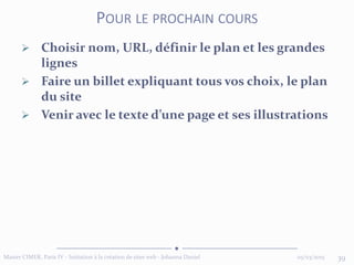  Choisir nom, URL, définir le plan et les grandes
lignes
 Faire un billet expliquant tous vos choix, le plan
du site
 Venir avec le texte d’une page et ses illustrations
05/03/2015 39Master CIMER, Paris IV - Initiation à la création de sites web - Johanna Daniel
POUR LE PROCHAIN COURS
 