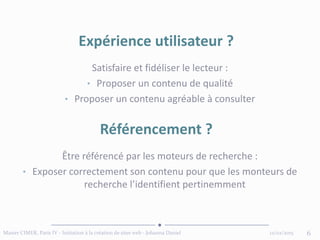 12/02/2015Master CIMER, Paris IV - Initiation à la création de sites web - Johanna Daniel 6
Expérience utilisateur ?
Référencement ?
Satisfaire et fidéliser le lecteur :
• Proposer un contenu de qualité
• Proposer un contenu agréable à consulter
Être référencé par les moteurs de recherche :
• Exposer correctement son contenu pour que les monteurs de
recherche l’identifient pertinemment
 