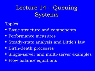 Lecture 14 – Queuing
Systems
Topics
• Basic structure and components
• Performance measures
• Steady-state analysis and Little’s law
• Birth-death processes
• Single-server and multi-server examples
• Flow balance equations
 