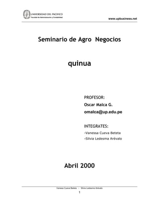 Facultad de Administración y Contabilidad
                                                                                www.upbusiness.net




         Seminario de Agro Negocios


                                             quinua



                                                           PROFESOR:
                                                           Oscar Malca G.
                                                           omalca@up.edu.pe


                                                           INTEGRATES:
                                                           -Vanessa Cueva Beteta
                                                           -Silvia Ledesma Arévalo




                                            Abril 2000


                                 Vanesa Cueva Beteta - Silvia Ledesma Arévalo

                                                      1
 