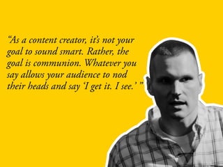 “As a content creator, it’s not your
goal to sound smart. Rather, the
goal is communion. Whatever you
say allows your audience to nod
their heads and say ‘I get it. I see.’ ”
 
