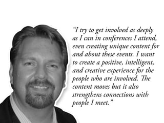 “I try to get involved as deeply
as I can in conferences I attend,
even creating unique content for
and about these events. I want
to create a positive, intelligent,
and creative experience for the
people who are involved. The
content moves but it also
strengthens connections with
people I meet.”
 