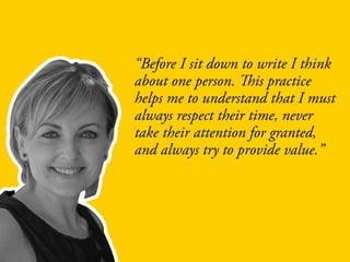 “Before I sit down to write I think
about one person. This practice
helps me to understand that I must
always respect their time, never
take their attention for granted,
and always try to provide value.”
 