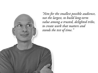 “Aim for the smallest possible audience,
not the largest, to build long-term
value among a trusted, delighted tribe,
to create work that matters and
stands the test of time.”
 