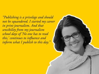 “Publishing is a privelege and should
not be squandered. I started my career
in print journalism. And that
sensibility from my journalism
school days of ‘No one has to read
this,’ continues to influence and
inform what I publish to this day.”
 