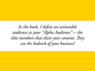 In the book, I define an actionable
audience as your "Alpha Audience" -- the
elite members that share your content. They
are the bedrock of your business!
 