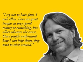 “I try not to have fans. I
seek allies. Fans are great
insofar as they spend
money or something, but
allies advance the cause.
Once people understand
how I can help them, they
tend to stick around.”
 