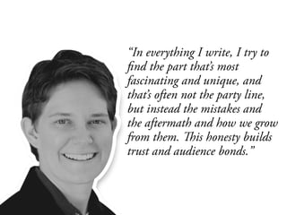 “In everything I write, I try to
find the part that’s most
fascinating and unique, and
that’s often not the party line,
but instead the mistakes and
the aftermath and how we grow
from them. This honesty builds
trust and audience bonds.”
 
