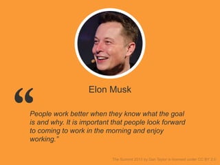 Elon Musk
People work better when they know what the goal
is and why. It is important that people look forward
to coming to work in the morning and enjoy
working.”
 