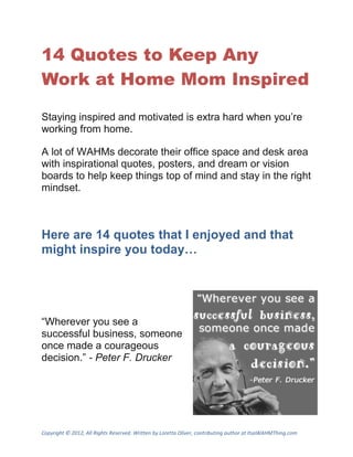 14 Quotes to Keep Any
Work at Home Mom Inspired

Staying inspired and motivated is extra hard when you’re
working from home.

A lot of WAHMs decorate their office space and desk area
with inspirational quotes, posters, and dream or vision
boards to help keep things top of mind and stay in the right
mindset.



Here are 14 quotes that I enjoyed and that
might inspire you today…




“Wherever you see a
successful business, someone
once made a courageous
decision.” - Peter F. Drucker




Copyright © 2012, All Rights Reserved. Written by Loretta Oliver, contributing author at ItsaWAHMThing.com
 