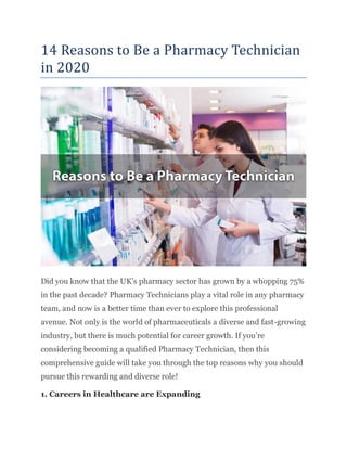 14 Reasons to Be a Pharmacy Technician
in 2020
Did you know that the UK’s pharmacy sector has grown by a whopping 75%
in the past decade? Pharmacy Technicians play a vital role in any pharmacy
team, and now is a better time than ever to explore this professional
avenue. Not only is the world of pharmaceuticals a diverse and fast-growing
industry, but there is much potential for career growth. If you’re
considering becoming a qualified Pharmacy Technician, then this
comprehensive guide will take you through the top reasons why you should
pursue this rewarding and diverse role!
1. Careers in Healthcare are Expanding
 