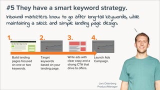 Lars Osterberg
Product Manager
#5 They have a smart keyword strategy.
Inbound marketers know to go after long-tail keywords, while
maintaining a sleek and simple landing page design.
Launch Ads
Campaign.
Target
keywords
based on your
landing page.
Write ads with
clear copy and a
strong CTA that
drive to offers.
Build landing
pages focused
on one or two
keywords.
1. 2. 3. 4.
 