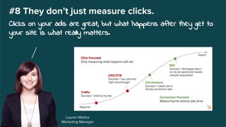 Lauren Mattos
Marketing Manager
#8 They don’t just measure clicks.
Clicks on your ads are great, but what happens after they get to
your site is what really matters.
 