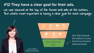 Lauren Mattos
Marketing Manager
#12 They have a clear goal for their ads.
We use inbound at the top of the funnel and ads at the bottom.
But what’s most important is having a clear goal for each campaign.
Search/Social
Ads
Use Ads towards
the bottom of your
funnel to increase
inbound leads.
 